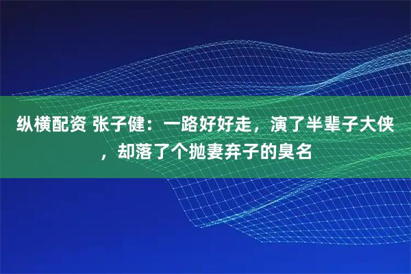纵横配资 张子健：一路好好走，演了半辈子大侠，却落了个抛妻弃子的臭名