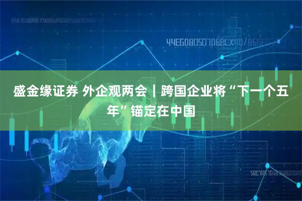 盛金缘证券 外企观两会｜跨国企业将“下一个五年”锚定在中国