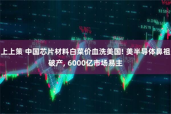 上上策 中国芯片材料白菜价血洗美国! 美半导体鼻祖破产, 6000亿市场易主