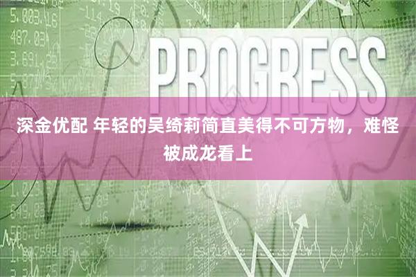 深金优配 年轻的吴绮莉简直美得不可方物，难怪被成龙看上