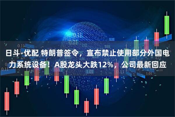 日斗-优配 特朗普签令，宣布禁止使用部分外国电力系统设备！A股龙头大跌12%，公司最新回应