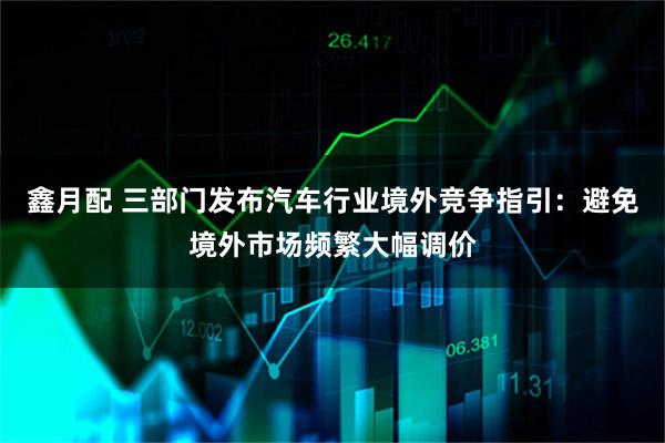 鑫月配 三部门发布汽车行业境外竞争指引：避免境外市场频繁大幅调价